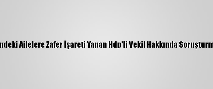 Evlat Nöbetindeki Ailelere Zafer İşareti Yapan Hdp'li Vekil Hakkında Soruşturma Başlatıldı