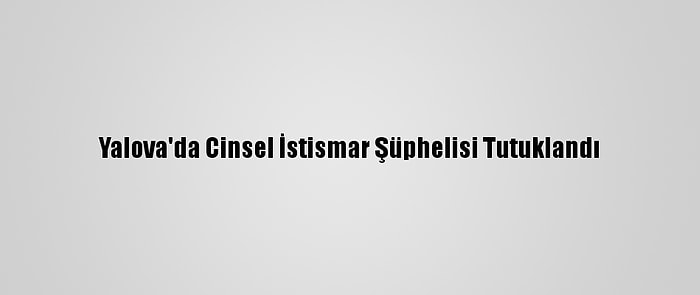 Yalova'da Cinsel İstismar Şüphelisi Tutuklandı