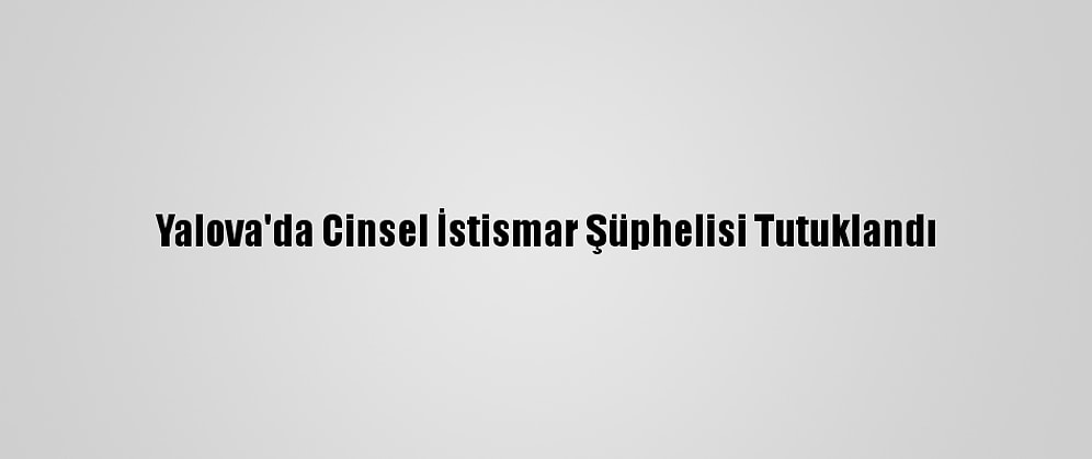 Yalova'da Cinsel İstismar Şüphelisi Tutuklandı