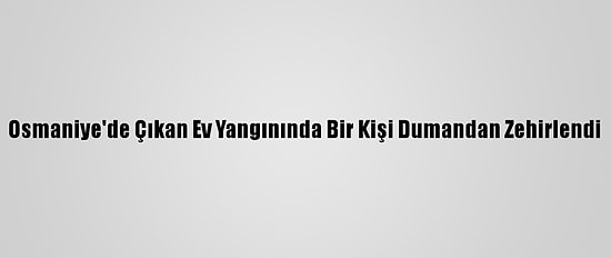 Osmaniye'de Çıkan Ev Yangınında Bir Kişi Dumandan Zehirlendi