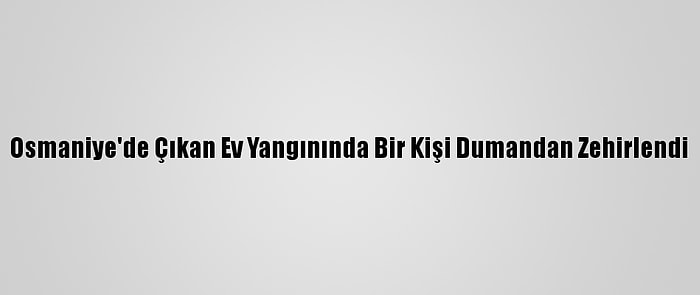 Osmaniye'de Çıkan Ev Yangınında Bir Kişi Dumandan Zehirlendi