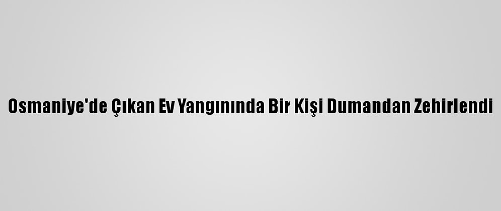 Osmaniye'de Çıkan Ev Yangınında Bir Kişi Dumandan Zehirlendi