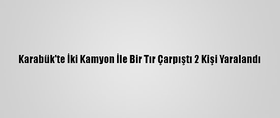 Karabük'te İki Kamyon İle Bir Tır Çarpıştı 2 Kişi Yaralandı