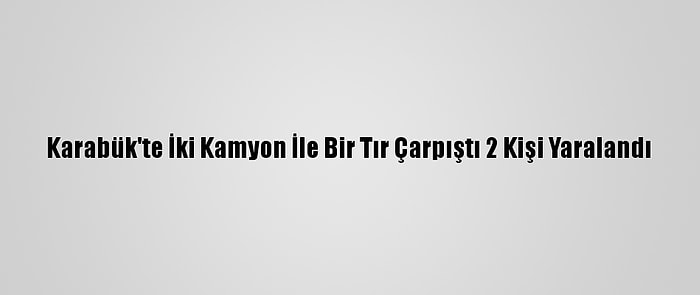 Karabük'te İki Kamyon İle Bir Tır Çarpıştı 2 Kişi Yaralandı