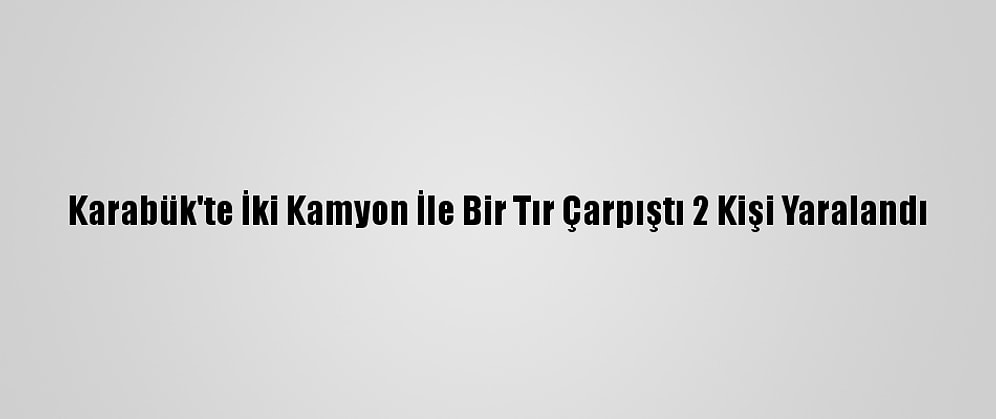 Karabük'te İki Kamyon İle Bir Tır Çarpıştı 2 Kişi Yaralandı