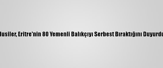 Husiler, Eritre'nin 80 Yemenli Balıkçıyı Serbest Bıraktığını Duyurdu