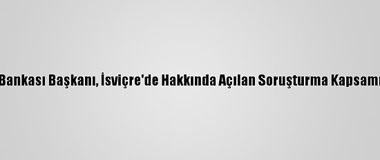 Lübnan Merkez Bankası Başkanı, İsviçre'de Hakkında Açılan Soruşturma Kapsamında İfade Verdi