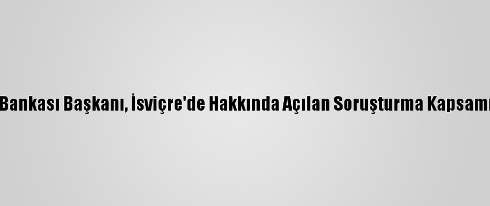 Lübnan Merkez Bankası Başkanı, İsviçre'de Hakkında Açılan Soruşturma Kapsamında İfade Verdi
