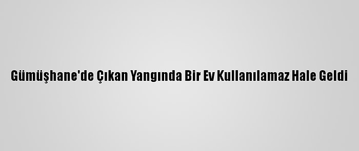 Gümüşhane'de Çıkan Yangında Bir Ev Kullanılamaz Hale Geldi