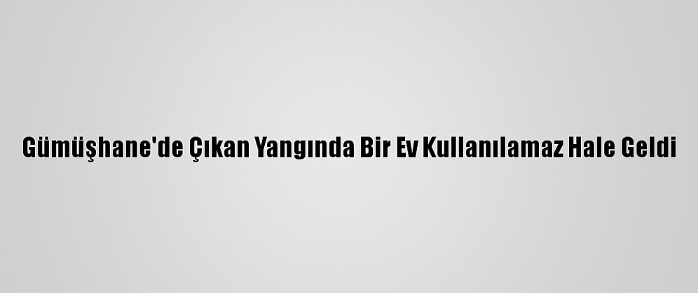 Gümüşhane'de Çıkan Yangında Bir Ev Kullanılamaz Hale Geldi