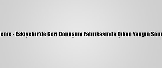 Güncelleme - Eskişehir'de Geri Dönüşüm Fabrikasında Çıkan Yangın Söndürüldü
