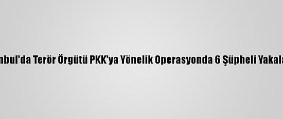 İstanbul'da Terör Örgütü PKK'ya Yönelik Operasyonda 6 Şüpheli Yakalandı