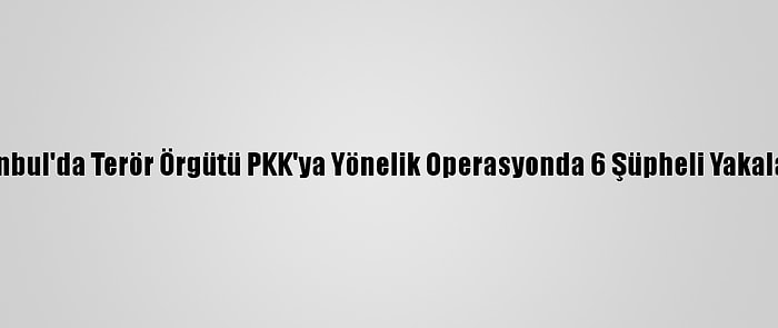 İstanbul'da Terör Örgütü PKK'ya Yönelik Operasyonda 6 Şüpheli Yakalandı