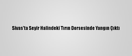 Sivas'ta Seyir Halindeki Tırın Dorsesinde Yangın Çıktı