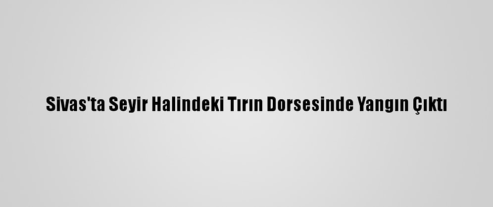 Sivas'ta Seyir Halindeki Tırın Dorsesinde Yangın Çıktı