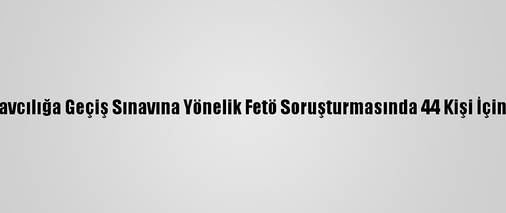 Avukatlıktan Hakim Savcılığa Geçiş Sınavına Yönelik Fetö Soruşturmasında 44 Kişi İçin Gözaltı Kararı Verildi