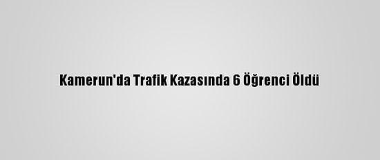 Kamerun'da Trafik Kazasında 6 Öğrenci Öldü