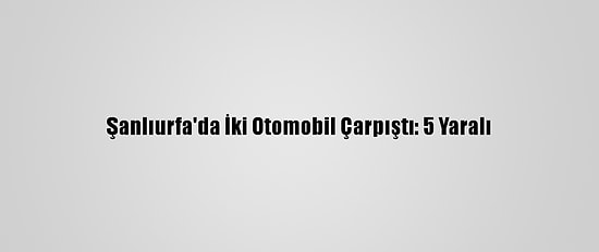 Şanlıurfa'da İki Otomobil Çarpıştı: 5 Yaralı