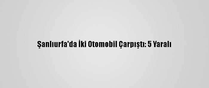Şanlıurfa'da İki Otomobil Çarpıştı: 5 Yaralı