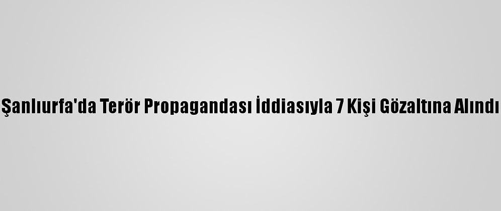 Şanlıurfa'da Terör Propagandası İddiasıyla 7 Kişi Gözaltına Alındı