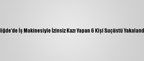 Niğde'de İş Makinesiyle İzinsiz Kazı Yapan 6 Kişi Suçüstü Yakalandı