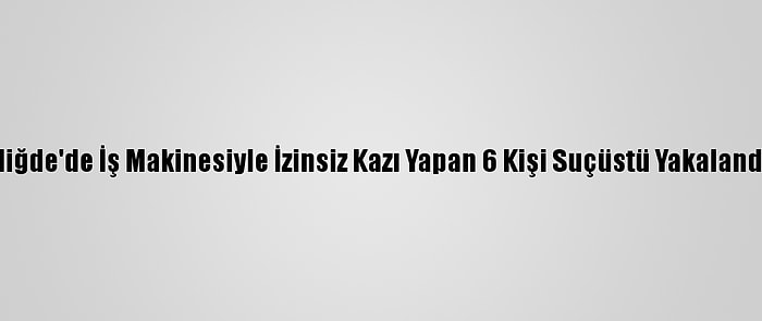 Niğde'de İş Makinesiyle İzinsiz Kazı Yapan 6 Kişi Suçüstü Yakalandı