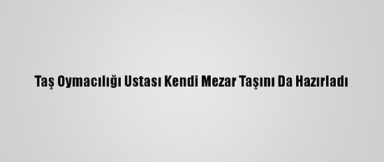 Taş Oymacılığı Ustası Kendi Mezar Taşını Da Hazırladı