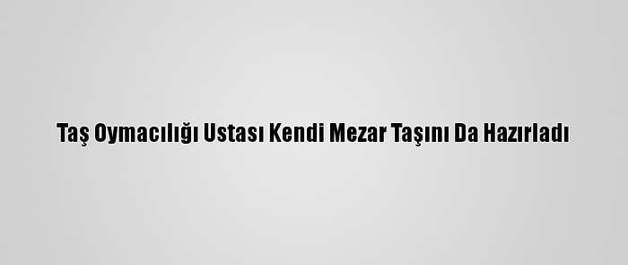 Taş Oymacılığı Ustası Kendi Mezar Taşını Da Hazırladı