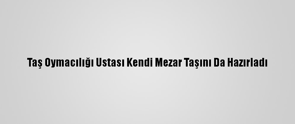 Taş Oymacılığı Ustası Kendi Mezar Taşını Da Hazırladı