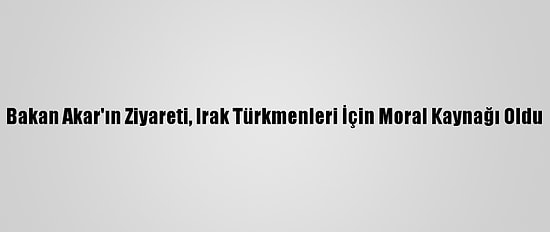 Bakan Akar'ın Ziyareti, Irak Türkmenleri İçin Moral Kaynağı Oldu