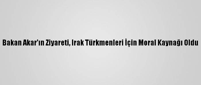 Bakan Akar'ın Ziyareti, Irak Türkmenleri İçin Moral Kaynağı Oldu