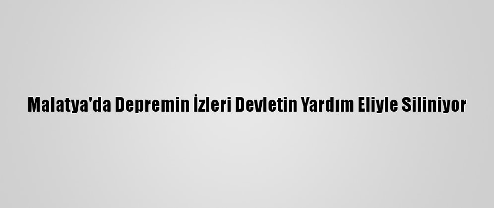 Malatya'da Depremin İzleri Devletin Yardım Eliyle Siliniyor