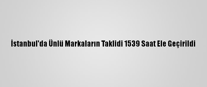 İstanbul'da Ünlü Markaların Taklidi 1539 Saat Ele Geçirildi