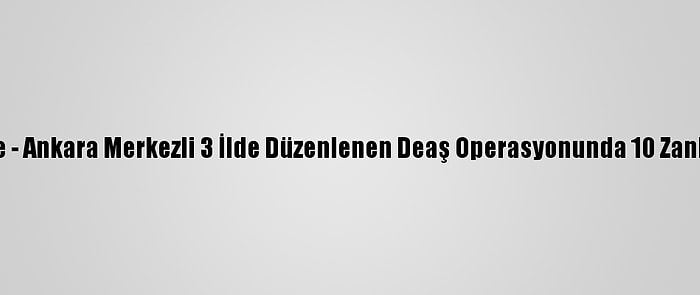 Güncelleme - Ankara Merkezli 3 İlde Düzenlenen Deaş Operasyonunda 10 Zanlı Yakalandı