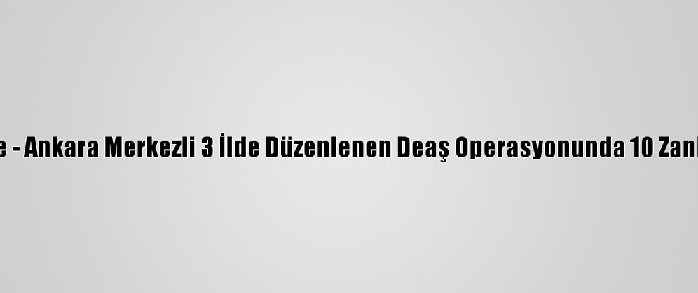 Güncelleme - Ankara Merkezli 3 İlde Düzenlenen Deaş Operasyonunda 10 Zanlı Yakalandı