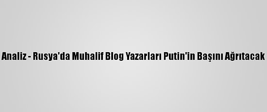 Analiz - Rusya'da Muhalif Blog Yazarları Putin'in Başını Ağrıtacak