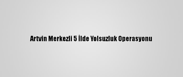 Artvin Merkezli 5 İlde Yolsuzluk Operasyonu