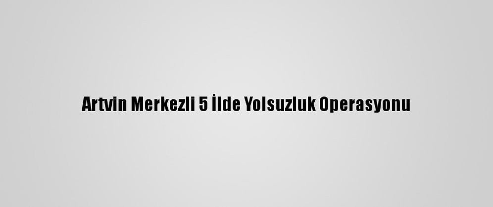 Artvin Merkezli 5 İlde Yolsuzluk Operasyonu