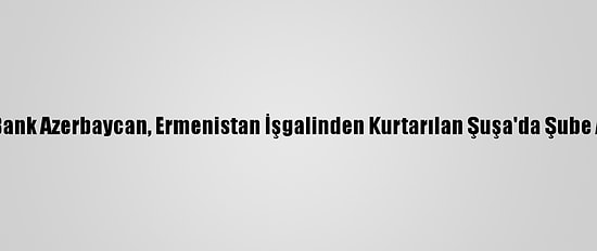 Ziraat Bank Azerbaycan, Ermenistan İşgalinden Kurtarılan Şuşa'da Şube Açacak