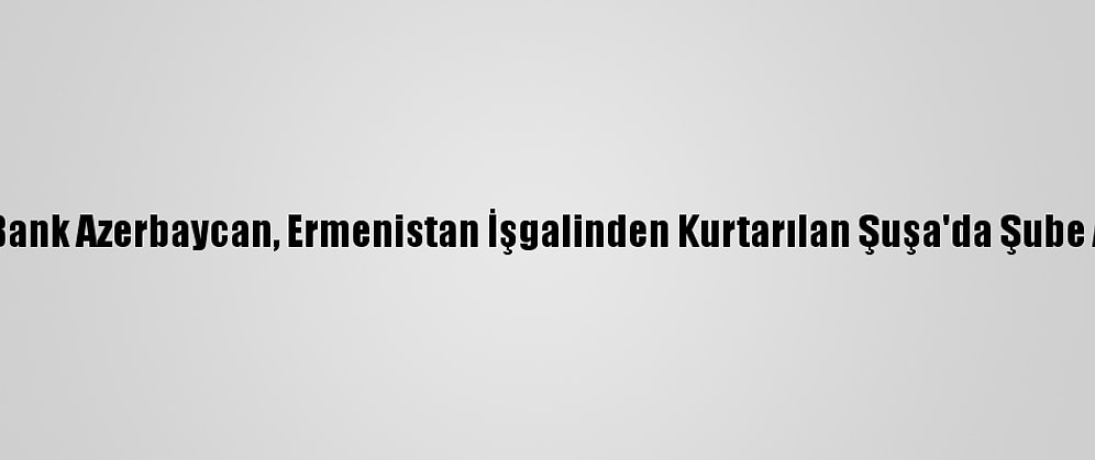 Ziraat Bank Azerbaycan, Ermenistan İşgalinden Kurtarılan Şuşa'da Şube Açacak