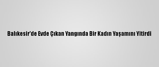 Balıkesir'de Evde Çıkan Yangında Bir Kadın Yaşamını Yitirdi