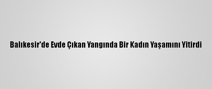 Balıkesir'de Evde Çıkan Yangında Bir Kadın Yaşamını Yitirdi