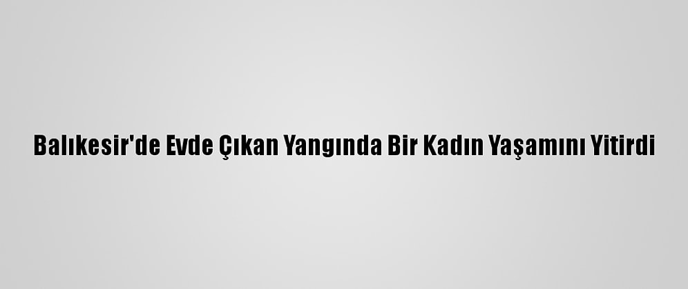 Balıkesir'de Evde Çıkan Yangında Bir Kadın Yaşamını Yitirdi