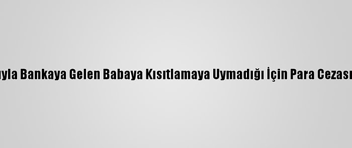 Çocuğuyla Bankaya Gelen Babaya Kısıtlamaya Uymadığı İçin Para Cezası Verildi