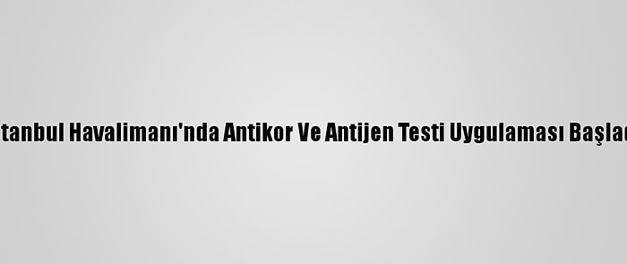 İstanbul Havalimanı'nda Antikor Ve Antijen Testi Uygulaması Başladı