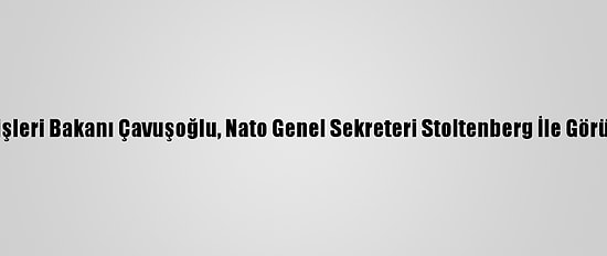 Dışişleri Bakanı Çavuşoğlu, Nato Genel Sekreteri Stoltenberg İle Görüştü