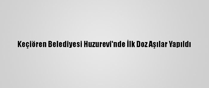 Keçiören Belediyesi Huzurevi'nde İlk Doz Aşılar Yapıldı