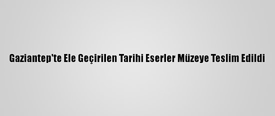 Gaziantep'te Ele Geçirilen Tarihi Eserler Müzeye Teslim Edildi