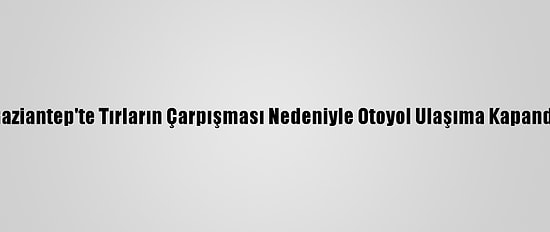 Gaziantep'te Tırların Çarpışması Nedeniyle Otoyol Ulaşıma Kapandı