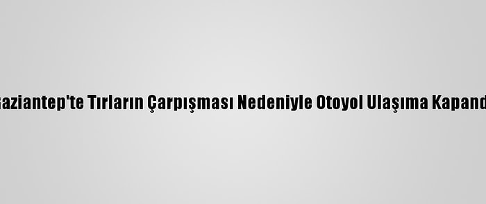 Gaziantep'te Tırların Çarpışması Nedeniyle Otoyol Ulaşıma Kapandı